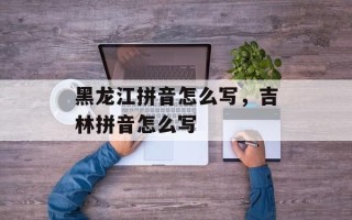 黑龙江拼音怎么写，吉林拼音怎么写