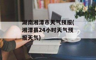 湖南湘潭市天气预报(湘潭县24小时天气预报天气)