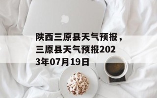 陕西三原县天气预报，三原县天气预报2023年07月19日