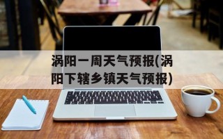 涡阳一周天气预报(涡阳下辖乡镇天气预报)