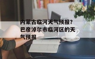内蒙古临河天气预报？巴彦淖尔市临河区的天气预报
