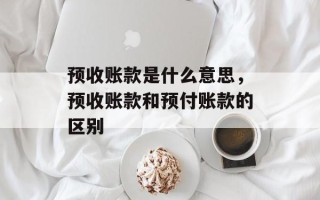预收账款是什么意思，预收账款和预付账款的区别