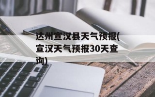 达州宣汉县天气预报(宣汉天气预报30天查询)