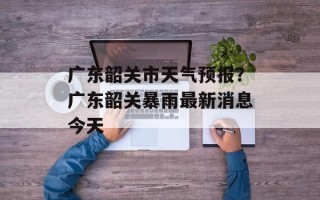 广东韶关市天气预报？广东韶关暴雨最新消息今天