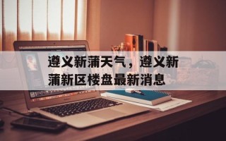 遵义新蒲天气，遵义新蒲新区楼盘最新消息