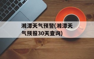 湘潭天气预警(湘潭天气预报30天查询)