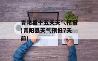 青阳县十五天天气预报(青阳县天气预报7天前)