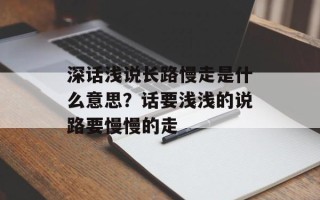 深话浅说长路慢走是什么意思？话要浅浅的说路要慢慢的走
