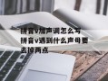 拼音v加声调怎么写 拼音v遇到什么声母要去掉两点