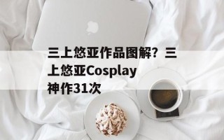 三上悠亚作品图解？三上悠亚Cosplay神作31次