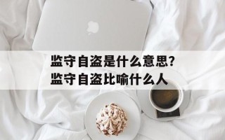监守自盗是什么意思？监守自盗比喻什么人
