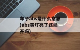 车子abs是什么意思(abs黄灯亮了还能开吗)