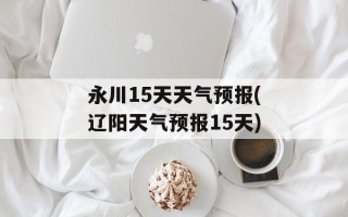 永川15天天气预报(辽阳天气预报15天)