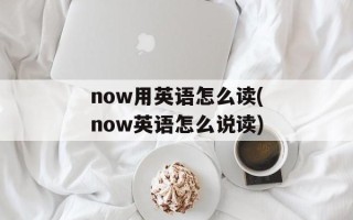 now用英语怎么读(now英语怎么说读)