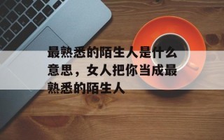 最熟悉的陌生人是什么意思，女人把你当成最熟悉的陌生人
