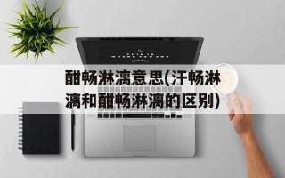 酣畅淋漓意思(汗畅淋漓和酣畅淋漓的区别)