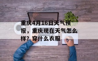 重庆4月16日天气预报，重庆现在天气怎么样？穿什么衣服