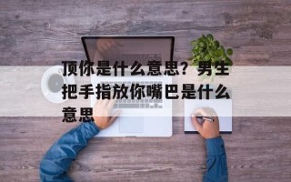 顶你是什么意思？男生把手指放你嘴巴是什么意思