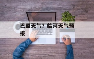 巴盟天气？临河天气预报