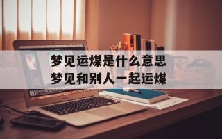 梦见运煤是什么意思 梦见和别人一起运煤