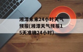 湘潭未来24小时天气预报(湘潭天气预报15天准确24小时)