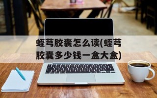 蛭芎胶囊怎么读(蛭芎胶囊多少钱一盒大盒)