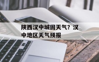 陕西汉中城固天气？汉中地区天气预报
