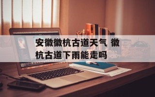 安徽徽杭古道天气 徽杭古道下雨能走吗