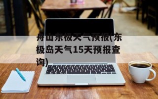 舟山东极天气预报(东极岛天气15天预报查询)