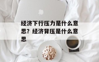 经济下行压力是什么意思？经济背压是什么意思