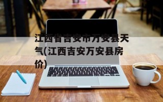 江西省吉安市万安县天气(江西吉安万安县房价)