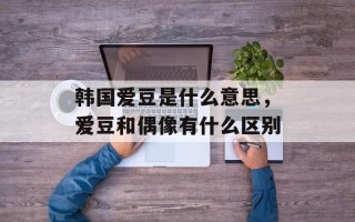 韩国爱豆是什么意思，爱豆和偶像有什么区别