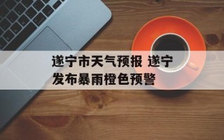 遂宁市天气预报 遂宁发布暴雨橙色预警