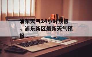 浦东天气24小时预报，浦东新区最新天气预报