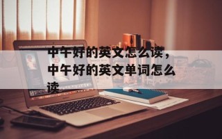 中午好的英文怎么读，中午好的英文单词怎么读
