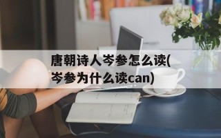 唐朝诗人岑参怎么读(岑参为什么读can)