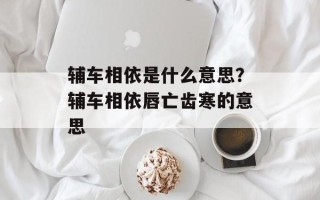 辅车相依是什么意思？辅车相依唇亡齿寒的意思
