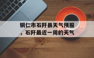 铜仁市石阡县天气预报，石阡最近一周的天气