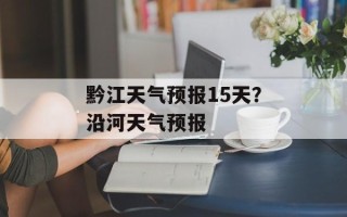 黔江天气预报15天？沿河天气预报