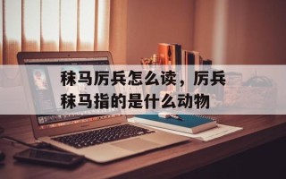 秣马厉兵怎么读，厉兵秣马指的是什么动物