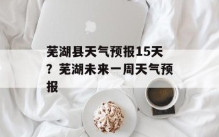 芜湖县天气预报15天？芜湖未来一周天气预报
