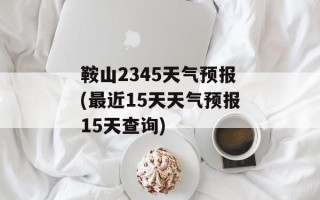 鞍山2345天气预报(最近15天天气预报15天查询)