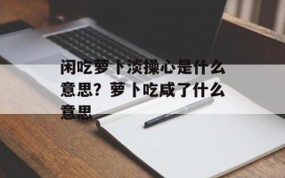 闲吃萝卜淡操心是什么意思？萝卜吃咸了什么意思