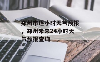郑州市逐小时天气预报，郑州未来24小时天气预报查询