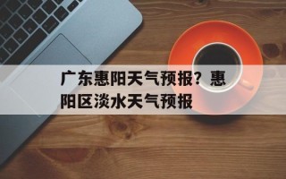 广东惠阳天气预报？惠阳区淡水天气预报