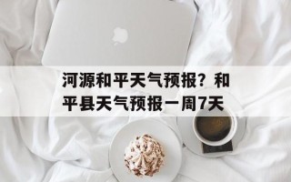 河源和平天气预报？和平县天气预报一周7天