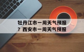 牡丹江市一周天气预报？西安市一周天气预报