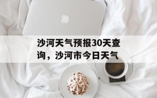 沙河天气预报30天查询，沙河市今日天气