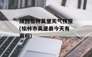 陕西榆林吴堡天气预报(榆林市吴堡县今天有雨吗)