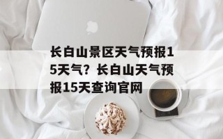 长白山景区天气预报15天气？长白山天气预报15天查询官网